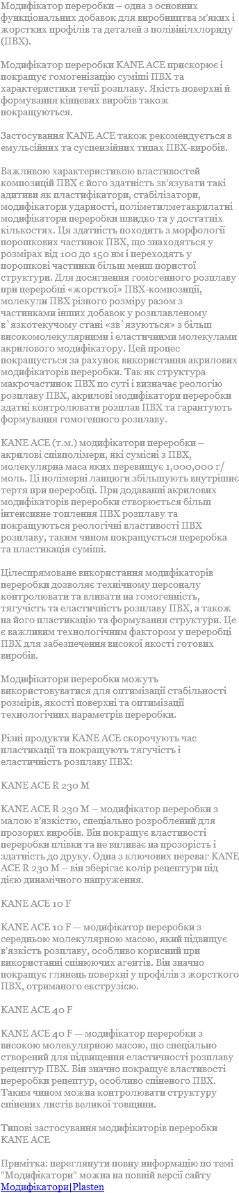 Модифікатор переробки – одна з основних функціональних добавок для виробництва м’яких і жорстких профілів та деталей з полівінілхлориду (ПВХ). Модифікатор переробки KANE ACE прискорює і покращує гомогенізацію суміші ПВХ та характеристики течії розплаву. Якість поверхні й формування кінцевих виробів також покращуються. Застосування KANE ACE також рекомендується в емульсійних та суспензійних типах ПВХ-виробів. Важливою характеристикою властивостей композицій ПВХ є його здатність зв’язувати такі адитиви як пластифікатори, стабілізатори, модифікатори ударності, поліметилметакрилатні модифікатори переробки швидко та у достатніх кількостях. Ця здатність походить з морфології порошкових частинок ПВХ, що знаходяться у розмірах від 100 до 150 нм і переходять у порошкові частинки більш менш пористої структури. Для досягнення гомогенного розплаву при переробці «жорсткої» ПВХ-композиції, молекули ПВХ різного розміру разом з частинками інших добавок у розплавленому в`язкотекучому стані «зв`язуються» з більш високомолекулярними і еластичними молекулами акрилового модифікатору. Цей процес покращується за рахунок використання акрилових модифікаторів переробки. Так як структура макрочастинок ПВХ по суті і визначає реологію розплаву ПВХ, акрилові модифікатори переробки здатні контролювати розплав ПВХ та гарантують формування гомогенного розплаву. KANE ACE (т.м.) модифікатори переробки – акрилові співполімери, які сумісні з ПВХ, молекулярна маса яких перевищує 1,000,000 г/моль. Ці полімерні ланцюги збільшують внутрішнє тертя при переробці. При додаванні акрилових модифікаторів переробки створюється більш інтенсивне топлення ПВХ розплаву та покращуються реологічні властивості ПВХ розплаву, таким чином покращується переробка та пластикація суміші. Цілеспрямоване використання модифікаторів переробки дозволяє технічному персоналу контролювати та вливати на гомогенність, тягучість та еластичність розплаву ПВХ, а також на його пластикацію та формування структури. Це є важливим технологічним фактором у переробці ПВХ для забезпечення високої якості готових виробів. Модифікатори переробки можуть використовуватися для оптимізації стабільності розмірів, якості поверхні та оптимізації технологічних параметрів переробки. Різні продукти KANE ACE скорочують час пластикації та покращують тягучість і еластичність розплаву ПВХ: KANE ACE R 230 M KANE ACE R 230 M – модифікатор переробки з малою в’язкістю, спеціально розроблений для прозорих виробів. Він покращує властивості переробки плівки та не впливає на прозорість і здатність до друку. Одна з ключових переваг KANE ACE R 230 M – він зберігає колір рецептури під дією динамічного напруження. KANE ACE 10 F KANE ACE 10 F — модифікатор переробки з середньою молекулярною масою, який підвищує в’язкість розплаву, особливо корисний при використанні спінюючих агентів. Він значно покращує глянець поверхні у профілів з жорсткого ПВХ, отриманого екструзією. KANE ACE 40 F KANE ACE 40 F — модифікатор переробки з високою молекулярною масою, що спеціально створений для підвищення еластичності розплаву рецептур ПВХ. Він значно покращує властивості переробки рецептур, особливо спіненого ПВХ. Таким чином можна контролювати структуру спінених листів великої товщини. Типові застосування модифікаторів переробки KANE ACE  Примітка: переглянути повну информацію по темі "Модифікатори" можна на повній версії сайту Модифікатори|Plasten
